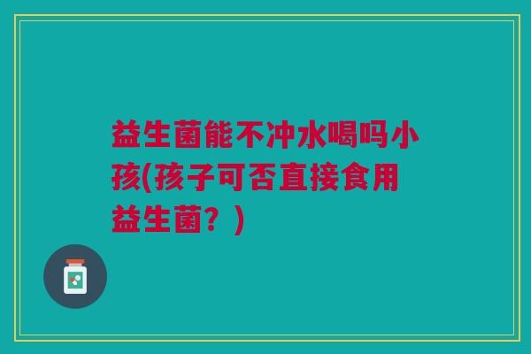 益生菌能不冲水喝吗小孩(孩子可否直接食用益生菌?) 益生菌能不冲水喝吗小孩(孩子可否直接食用益生菌?)