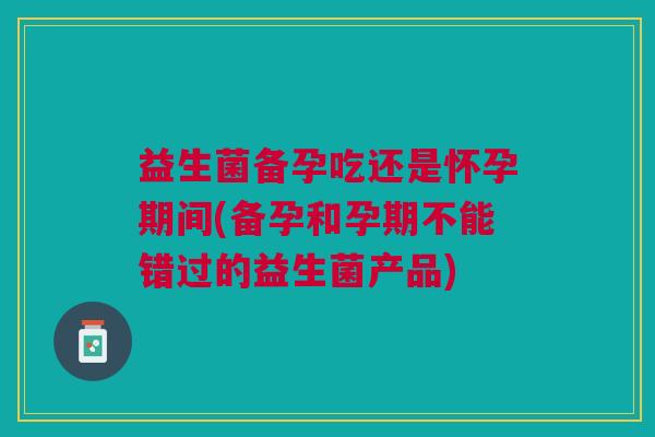 益生菌备孕吃还是怀孕期间(备孕和孕期不能错过的益生菌产品) 益生菌备孕吃还是怀孕期间(备孕和孕期不能错过的益生菌产品)