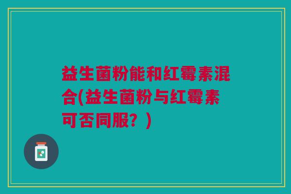 益生菌粉能和红霉素混合(益生菌粉与红霉素可否同服?)