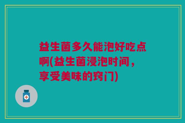 益生菌多久能泡好吃点啊(益生菌浸泡时间,享受美味的窍门)