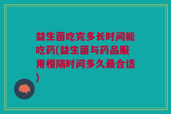 益生菌吃完多长时间能吃药(益生菌与药品服用相隔时间多久最合适)