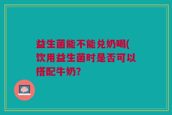 益生菌能不能兑奶喝(饮用益生菌时是否可以搭配牛奶?