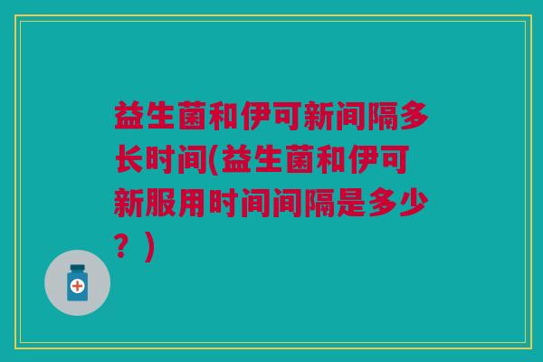 益生菌和伊可新间隔多长时间(益生菌和伊可新服用时间间隔是多少?)