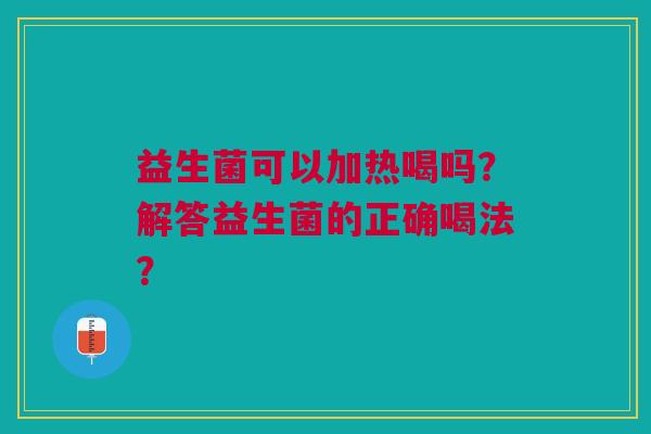 益生菌可以加热喝吗?解答益生菌的正确喝法? 益生菌可以加热喝吗?解答益生菌的正确喝法?