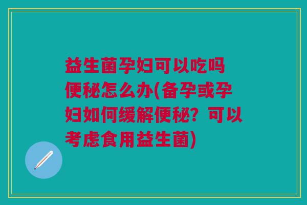 益生菌孕妇可以吃吗 便秘怎么办(备孕或孕妇如何缓解便秘?可以考虑食用益生菌)