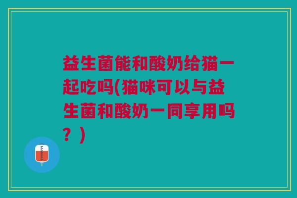 益生菌能和酸奶给猫一起吃吗(猫咪可以与益生菌和酸奶一同享用吗?)