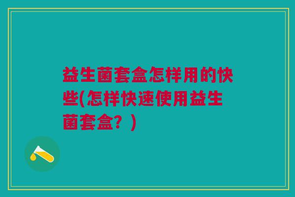 益生菌套盒怎样用的快些(怎样快速使用益生菌套盒?)