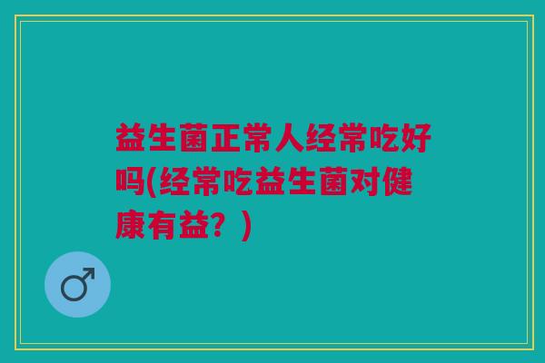 益生菌正常人经常吃好吗(经常吃益生菌对健康有益？)