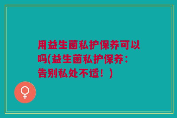 用益生菌私护保养可以吗(益生菌私护保养:告别私处不适!) 用益生菌私护保养可以吗(益生菌私护保养:告别私处不适!)