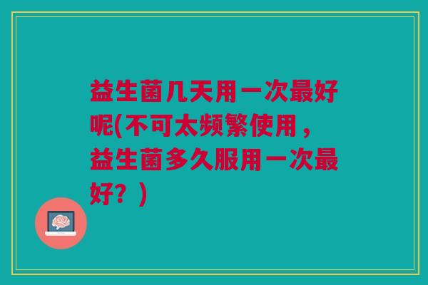 益生菌几天用一次好呢(不可太频繁使用,益生菌多久服用一次好?) 益生菌几天用一次好呢(不可太频繁使用,益生菌多久服用一次好?)