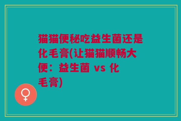 猫猫便秘吃益生菌还是化毛膏(让猫猫顺畅大便:益生菌 vs 化毛膏)