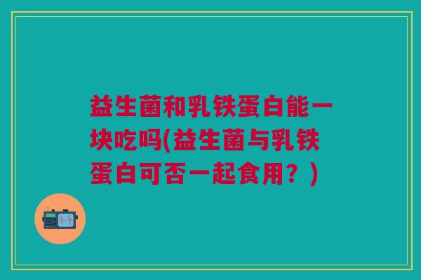 益生菌和乳铁蛋白能一块吃吗(益生菌与乳铁蛋白可否一起食用?) 益生菌和乳铁蛋白能一块吃吗(益生菌与乳铁蛋白可否一起食用?)