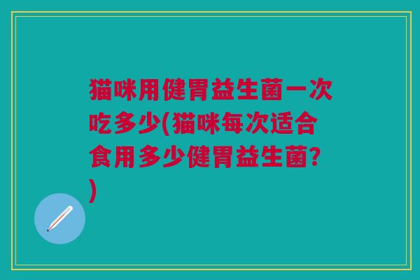 猫咪用健胃益生菌一次吃多少(猫咪每次适合食用多少健胃益生菌?)