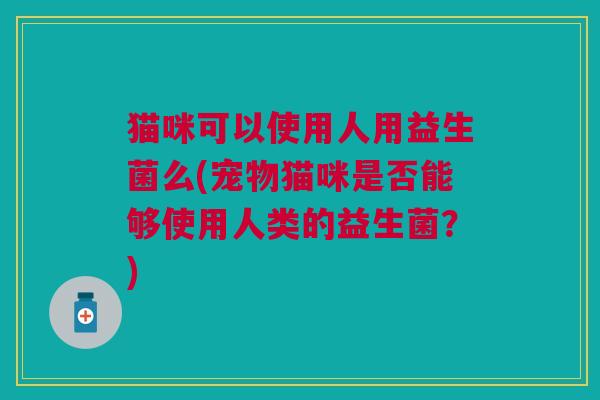 猫咪可以使用人用益生菌么(宠物猫咪是否能够使用人类的益生菌?)