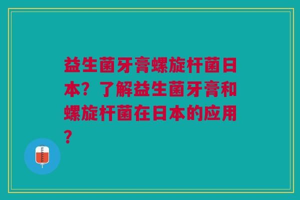益生菌牙膏螺旋杆菌日本?了解益生菌牙膏和螺旋杆菌在日本的应用?