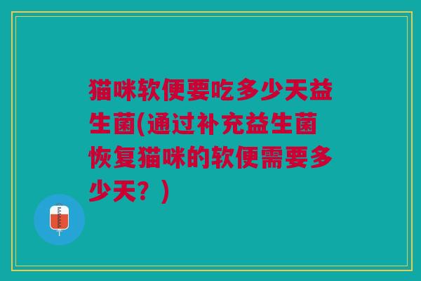 猫咪软便要吃多少天益生菌(通过补充益生菌恢复猫咪的软便需要多少天?)