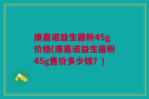 康嘉诺益生菌粉45g价格(康嘉诺益生菌粉45g售价多少钱?)