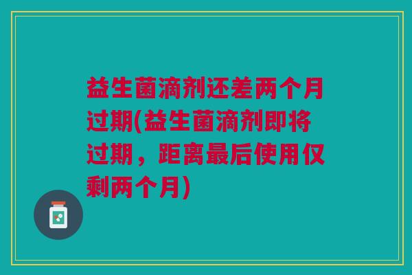 益生菌滴剂还差两个月过期(益生菌滴剂即将过期，距离最后使用仅剩两个月)