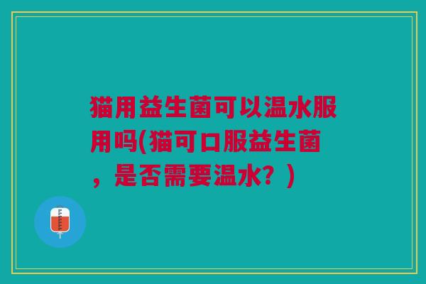 猫用益生菌可以温水服用吗(猫可口服益生菌，是否需要温水？)