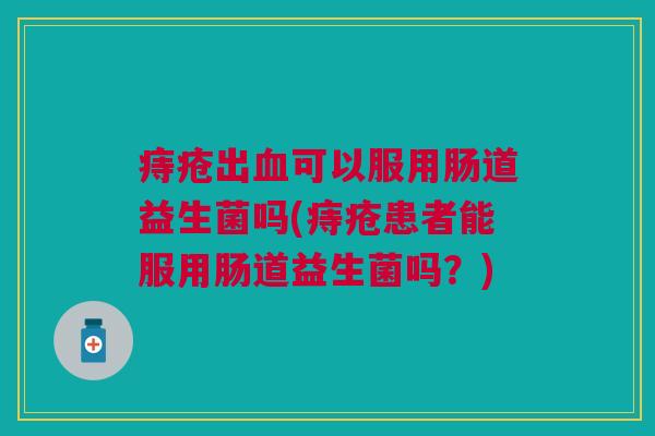 痔疮出可以服用肠道益生菌吗(痔疮患者能服用肠道益生菌吗？)