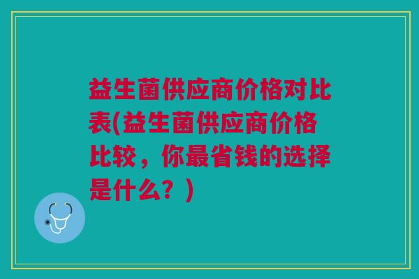 益生菌供应商价格对比表(益生菌供应商价格比较,你最省钱的选择是什么?)