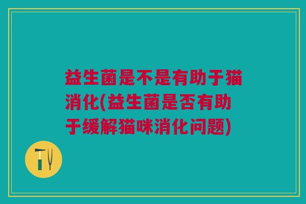 益生菌是不是有助于猫消化(益生菌是否有助于缓解猫咪消化问题)