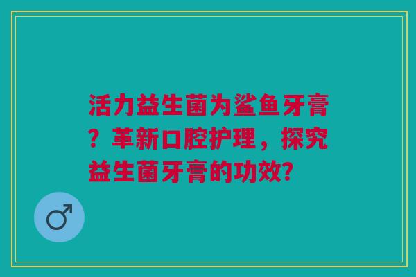 活力益生菌为鲨鱼牙膏?革新口腔护理,探究益生菌牙膏的功效? 活力益生菌为鲨鱼牙膏?革新口腔护理,探究益生菌牙膏的功效?