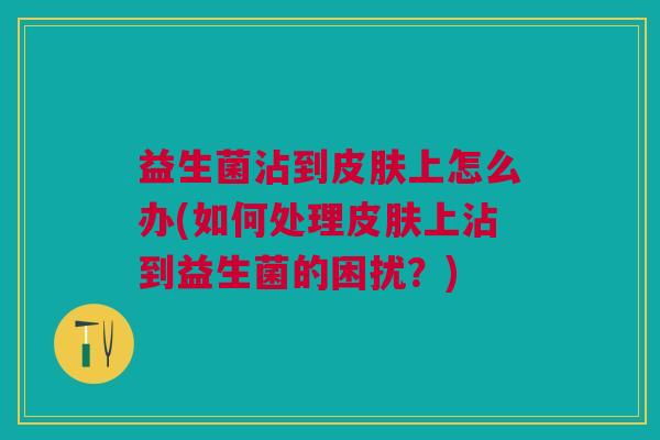 益生菌沾到皮肤上怎么办(如何处理皮肤上沾到益生菌的困扰?)