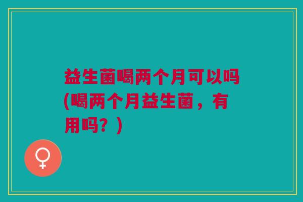 益生菌喝两个月可以吗(喝两个月益生菌,有用吗?)