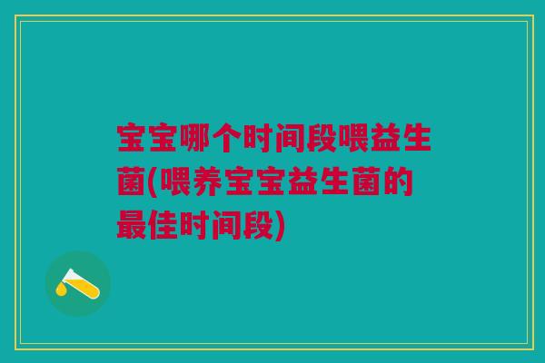 宝宝哪个时间段喂益生菌(喂养宝宝益生菌的最佳时间段)