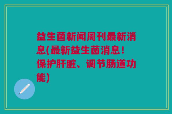 益生菌新闻周刊最新消息(最新益生菌消息!保护肝脏、调节肠道功能)