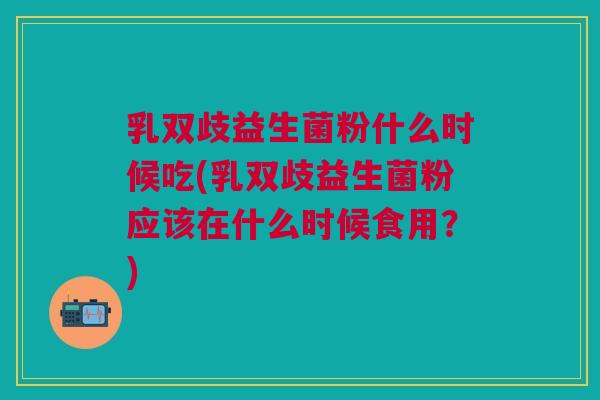 乳双歧益生菌粉什么时候吃(乳双歧益生菌粉应该在什么时候食用?)
