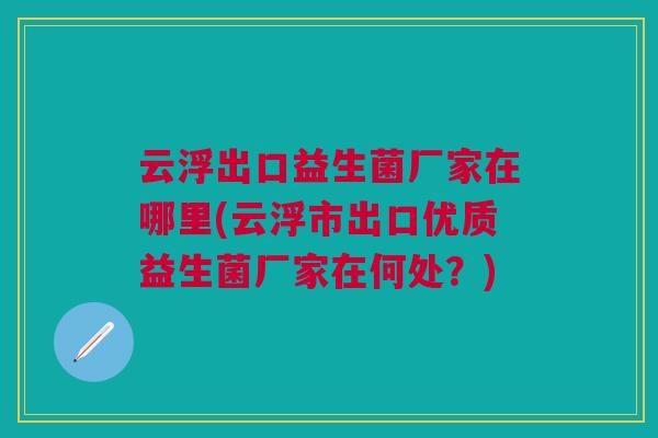 云浮出口益生菌厂家在哪里(云浮市出口优质益生菌厂家在何处?) 云浮出口益生菌厂家在哪里(云浮市出口优质益生菌厂家在何处?)