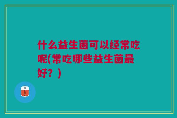 什么益生菌可以经常吃呢(常吃哪些益生菌最好?)