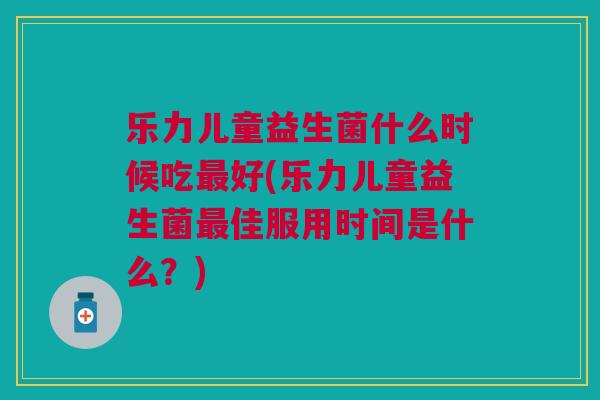 乐力儿童益生菌什么时候吃最好(乐力儿童益生菌最佳服用时间是什么?)