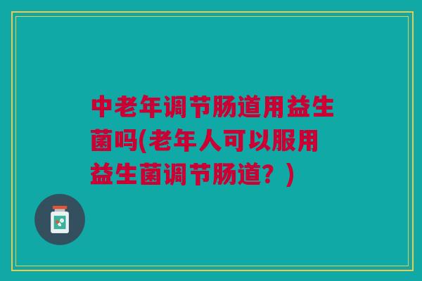 中老年调节肠道用益生菌吗(老年人可以服用益生菌调节肠道?)