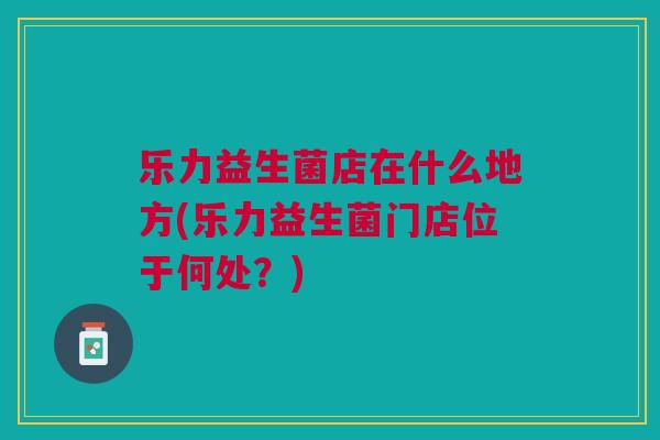 乐力益生菌店在什么地方(乐力益生菌门店位于何处?)