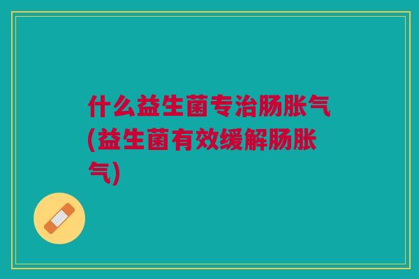 什么益生菌专治肠胀气(益生菌有效缓解肠胀气)