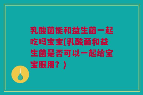 乳酸菌能和益生菌一起吃吗宝宝(乳酸菌和益生菌是否可以一起给宝宝服用?)
