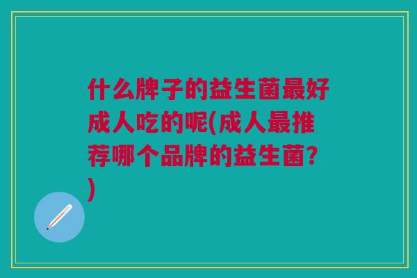什么牌子的益生菌好成人吃的呢(成人推荐哪个品牌的益生菌?) 什么牌子的益生菌好成人吃的呢(成人推荐哪个品牌的益生菌?)