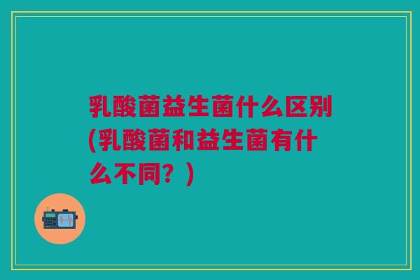 乳酸菌益生菌什么区别(乳酸菌和益生菌有什么不同?)