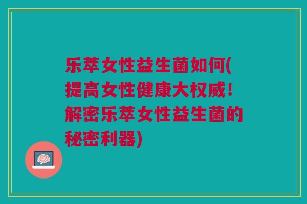 乐萃女性益生菌如何(提高女性健康大权威!解密乐萃女性益生菌的秘密利器)