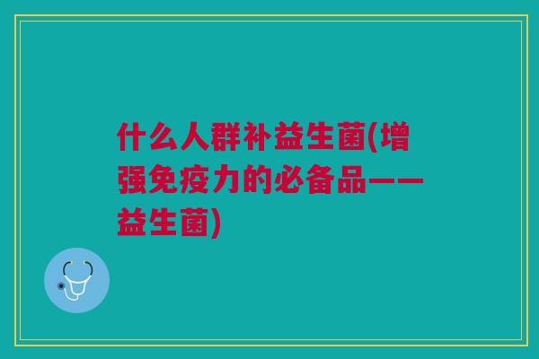 什么人群补益生菌(增强免疫力的必备品——益生菌)