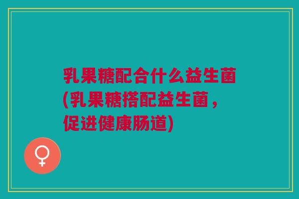 乳果糖配合什么益生菌(乳果糖搭配益生菌,促进健康肠道)