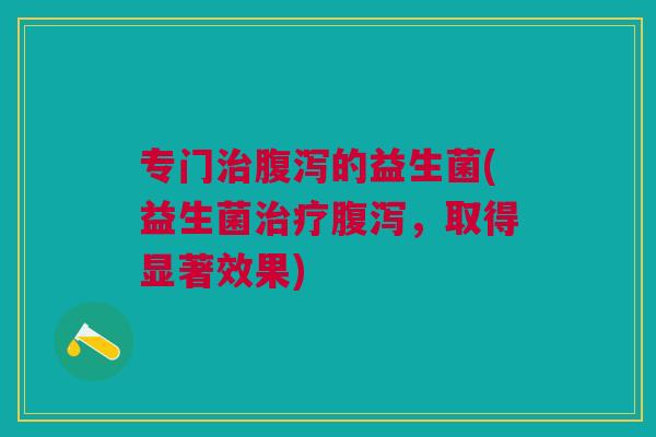 专门治腹泻的益生菌(益生菌治疗腹泻,取得显著效果)