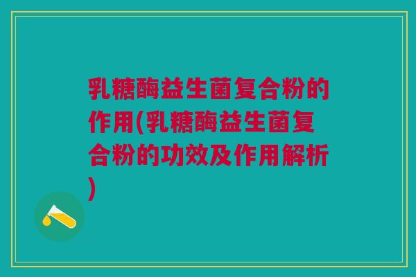 乳糖酶益生菌复合粉的作用(乳糖酶益生菌复合粉的功效及作用解析)