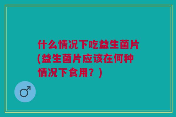 什么情况下吃益生菌片(益生菌片应该在何种情况下食用?)