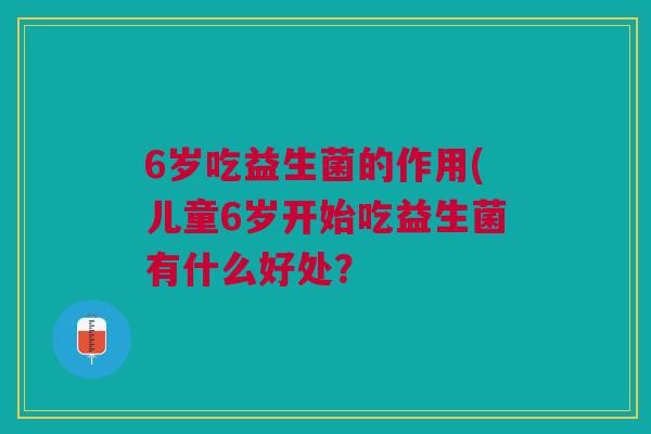 6岁吃益生菌的作用(儿童6岁开始吃益生菌有什么好处?