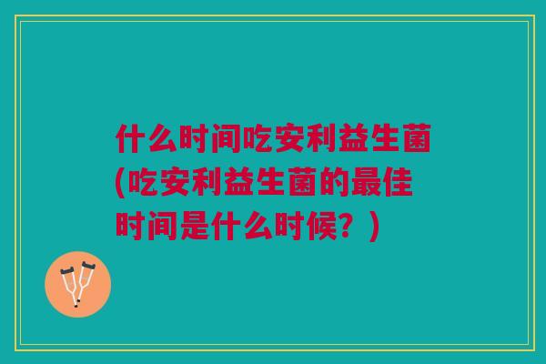 什么时间吃安利益生菌(吃安利益生菌的佳时间是什么时候?) 什么时间吃安利益生菌(吃安利益生菌的佳时间是什么时候?)
