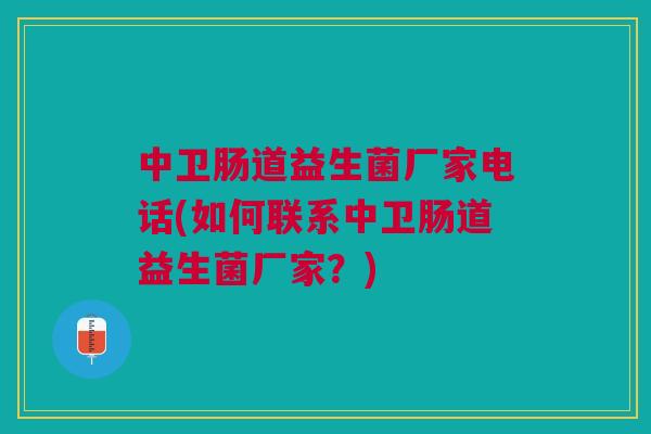 中卫肠道益生菌厂家电话(如何联系中卫肠道益生菌厂家?) 中卫肠道益生菌厂家电话(如何联系中卫肠道益生菌厂家?)